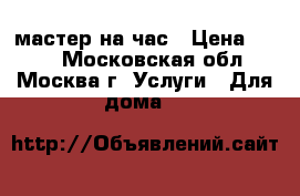 мастер на час › Цена ­ 500 - Московская обл., Москва г. Услуги » Для дома   